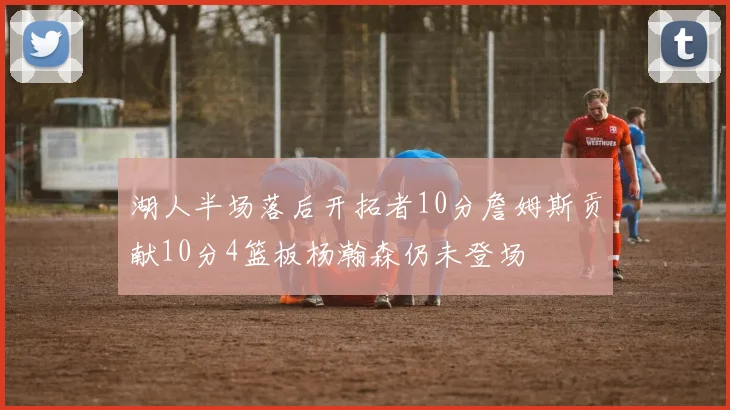 湖人半场落后开拓者10分詹姆斯贡献10分4篮板杨瀚森仍未登场
